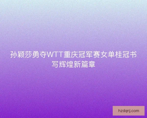 孙颖莎勇夺WTT重庆冠军赛女单桂冠书写辉煌新篇章 孙颖莎勇夺WTT重庆冠军赛女单桂冠书写辉煌新篇章