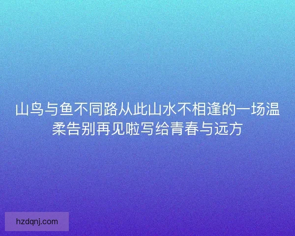 山鸟与鱼不同路从此山水不相逢的一场温柔告别再见啦写给青春与远方 山鸟与鱼不同路从此山水不相逢的一场温柔告别再见啦写给青春与远方