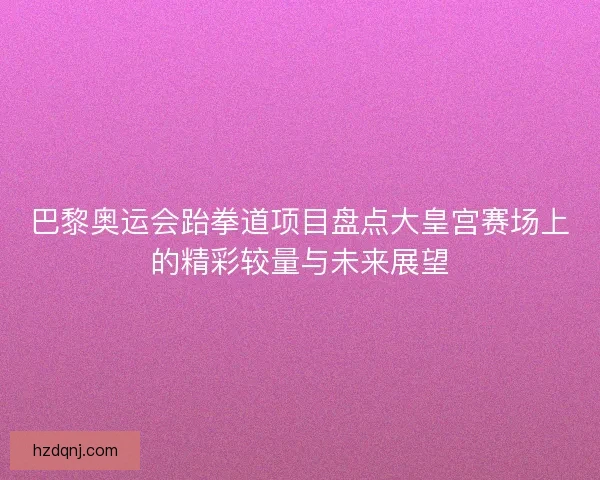 巴黎奥运会跆拳道项目盘点大皇宫赛场上的精彩较量与未来展望