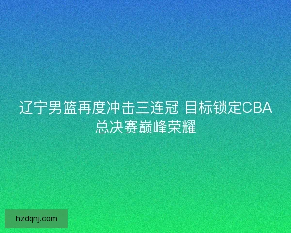 辽宁男篮再度冲击三连冠 目标锁定CBA总决赛巅峰荣耀